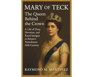 Mary Of Teck: The Queen Behind The Crown: A Life Of Duty, Devotion, and Royal Intrigue in Britain's Tumultuous 20th Century