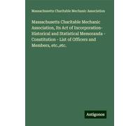 Massachusetts Charitable Mechanic Association, Its Act of Incorporation- Historical and Statistical Memoranda - Constitution - List of Officers and Members, etc.,etc.