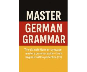 Master German Grammer: The ultimate German-language mastery grammer guide - from beginner (A1) to perfection (C2)
