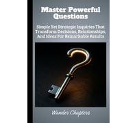 Master Powerful Questions: Simple Yet Strategic Inquiries That Transform Decisions, Relationships, And Ideas For Remarkable Results