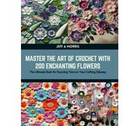 Master The Art Of Crochet With 200 Enchanting Flowers: The Ultimate Book For Stunning Trims On Your Crafting Odyssey