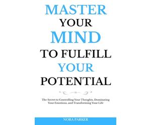 Master Your Mind to Fulfill Your Potential: The Secret to Controlling Your Thoughts, Dominating Your Emotions, and Transforming Your Life