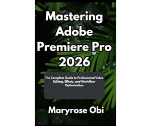 Mastering Adobe Premiere Pro 2026: The Complete Guide to Professional Video Editing, Effects, and Workflow Optimization