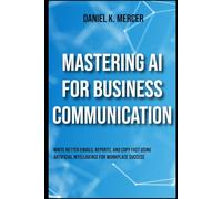 Mastering AI for Business Communication: Write Better Emails, Reports, and Copy Fast Using Artificial Intelligence for Workplace Success