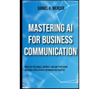 Mastering AI for Business Communication: Write Better Emails, Reports, and Copy Fast Using Artificial Intelligence for Workplace Success