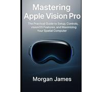 Mastering Apple Vision Pro: The Practical Guide to Setup, Controls, visionOS Features, and Maximizing Your Spatial Computer.