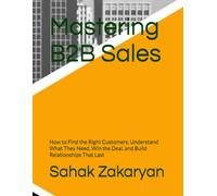 Mastering B2B Sales: How to Find the Right Customers, Understand What They Need, Win the Deal, and Build Relationships That Last