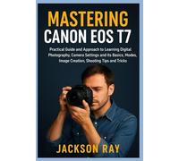 MASTERING CANON EOS T7: Practical Guide and Approach to Learning Digital Photography, Camera Settings and its Basics, Modes, image creation, Shooting Tips and Tricks