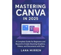 Mastering Canva in 2025: A Complete Guide for Beginners and Beyond to Create Stunning Graphics, Videos, and Documents with Ease