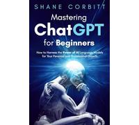 Mastering ChatGPT for Beginners: How to Harness the Power of AI Language Models for Your Personal and Professional Growth
