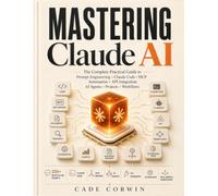 Mastering Claude AI: The Complete Practical Guide to Prompt Engineering, Projects, Artifacts, Claude Code, MCP, Automation, API Integration & Real-World AI Workflows