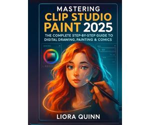 Mastering Clip Studio Paint 2025: The Complete Step-by-Step Guide to Digital Drawing, Painting & Comics