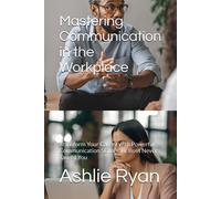 Mastering Communication In The Workplace: Transform Your Career With Powerful Communication Skills Your Boss Never Taught You