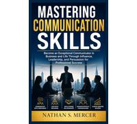 Mastering Communication Skills: Become an Exceptional Communicator in Business and Life Through Influence, Leadership, and Persuasion for Professional Success