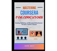 Mastering Coursera for Educators: Creating, Publishing, and Managing Online Courses - for tutors, teachers, learners
