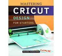 Mastering Cricut Design for Starters: A Complete Beginner Guide To Digital Crafting Precision Design And Creative Projects Using Modern Cutting And Engraving Tools With Step By Step Instructions