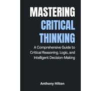 Mastering Critical Thinking: A Comprehensive Guide to Critical Reasoning, Logic, and Intelligent Decision-Making
