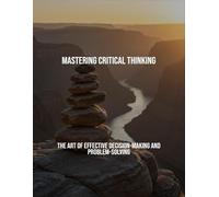 Mastering Critical Thinking: The Art Of Effective Decision-Making And Problem-Solving