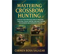 Mastering Crossbow Hunting: A Step-By-Step Practical Guide To Precision Shooting, Ethical Hunting, And Game Tracking For Beginners And Experienced Hunters