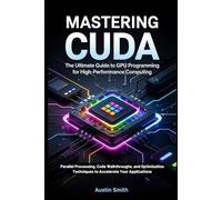 MASTERING CUDA: GPU Programming for High-Performance Computing: Parallel Processing, Code Walkthroughs, and Optimization Techniques to Accelerate Your Applications