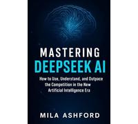 Mastering DeepSeek AI: How to Use, Understand, and Outpace the Competition in the New Artificial Intelligence Era