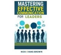 Mastering Effective Communication For Leaders: Unlocking The Secrets To Inspire And Engage Your Team With Leadership Skills, Effective Communication Strategies, And Emotional Intelligence.