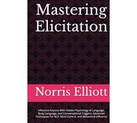 Mastering Elicitation: Influence Anyone With Hidden Psychology of Language, Body Language, and Conversational Triggers; Advanced Techniques for NLP, Mind Control, and Behavioral Influence