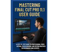 MASTERING FINAL CUT PRO 11.1 USER GUIDE: A Step-by-Step Guide to Professional Video Editing, Color Grading, and Motion Graphics for Beginners and Experts