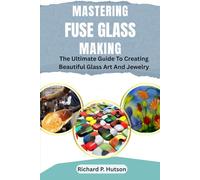 MASTERING FUSE GLASS MAKING: The Ultimate Guide To Creating Beautiful Glass Art And Jewelry