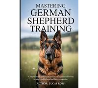 Mastering German Shepherd Training: Comprehensive Guide for Beginners and Experienced Owners to Raise a Well-Behaved and Happy Companion