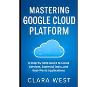 Mastering Google Cloud Platform: A Step-by-Step Guide to Cloud Services, Essential Tools, and Real-World Applications