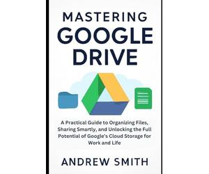 Mastering Google Drive: A Practical Guide to Organizing Files, Sharing Smartly, and Unlocking the Full Potential of Google’s Cloud Storage for Work and Life
