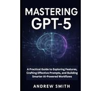 Mastering GPT-5: A Practical Guide to Exploring Features, Crafting Effective Prompts, and Building Smarter AI-Powered Workflows