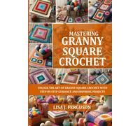 Mastering Granny Square Crochet: Unlock The Art Of Granny Square Crochet With Step-By-Step Guidance And Inspiring Projects