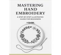 Mastering Hand Embroidery: A Step-by-Step Illustrated Guide for Beginners: Learn Essential Stitches, Creative Projects, and Finishing Techniques for Beautiful Embroidery Art