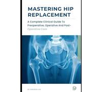 MASTERING HIP REPLACEMENT: A Complete Clinical Guide to Preoperative, Operative and Postoperative Care