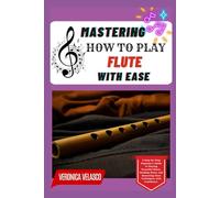 MASTERING HOW TO PLAY THE FLUTE WITH EASE: A Step-by-Step Beginner’s Guide to Playing Beautiful Music, Reading Notes, and Mastering Flute Techniques with Confidence