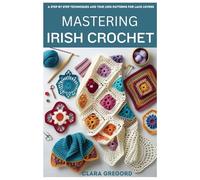 MASTERING IRISH CROCHET: Step by Step Techniques and Timeless Patterns for Lace Lovers