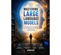 Mastering Large Language Models: A Practical Guide to Understanding Al Language Systems, Generative Al, and the Future of Intelligent Computing