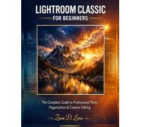 MASTERING LIGHTROOM CLASSIC FOR BEGINNERS: The Complete Guide to Professional Photo Organization & Creative Editing