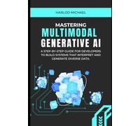MASTERING MULTIMODAL GENERATIVE AI.: A Step-by-Step Guide for Developers to Build Systems That Interpret and Generate Diverse Data.