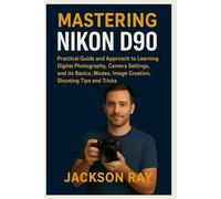 MASTERING NIKON D90: Practical Guide and Approach to Learning Digital Photography, Camera Settings and its Basics, Modes, image creation, Shooting Tips and Tricks