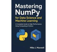 Mastering NumPy for Data Science and Machine Learning: A Complete Guide to High-Performance Array Computing in Python