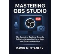 MASTERING OBS STUDIO: The Complete Beginner Friendly Guide for Setting Up, Recording, and Broadcasting Live