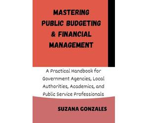 MASTERING PUBLIC BUDGETING & FINANCIAL MANAGEMENT: A Practical Handbook for Government Agencies, Local Authorities, Academics, and Public Service Professionals