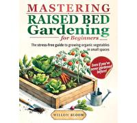 Mastering Raised Bed Gardening For Beginners: The Stress-Free Guide to Growing Organic Vegetables in Small Spaces, Even if You've Never Gardened Before