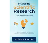 MASTERING SCIENTIFIC RESEARCH: FROM IDEA TO PUBLISHING: A systematic guide to rigorous research and scholarly publishing