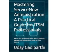 Mastering ServiceNow Administration: A Practical Guide for ITSM Professionals: Master the Core Administration Skills to Configure, Manage, and Optimize ServiceNow for ITSM Success