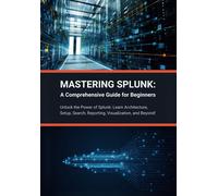 Mastering Splunk: A Comprehensive Guide For Beginners: Unlock The Power Of Splunk: Learn Architecture, Setup, Search, Reporting, Visualization, And Beyond!