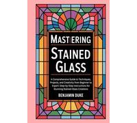 Mastering Stained Glass: A Comprehensive Guide to Techniques, Projects, and Creativity from Beginner to Expert: Step-by-Step Instructions for Stunning Stained-Glass Creations
